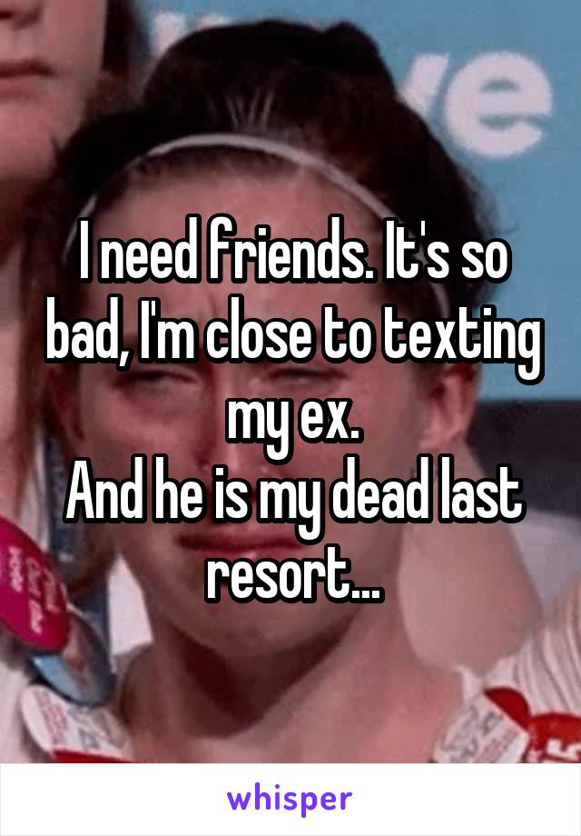 I need friends. It's so bad, I'm close to texting my ex.
And he is my dead last resort...