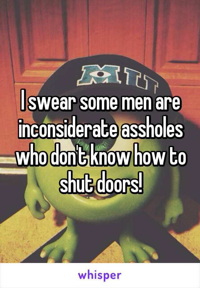I swear some men are inconsiderate assholes who don't know how to shut doors!