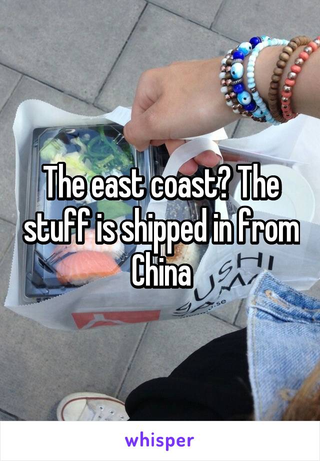 The east coast? The stuff is shipped in from China