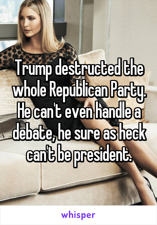 Trump destructed the whole Republican Party. He can't even handle a debate, he sure as heck can't be president.