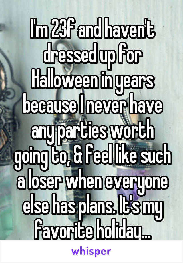 I'm 23f and haven't dressed up for Halloween in years because I never have any parties worth going to, & feel like such a loser when everyone else has plans. It's my favorite holiday...