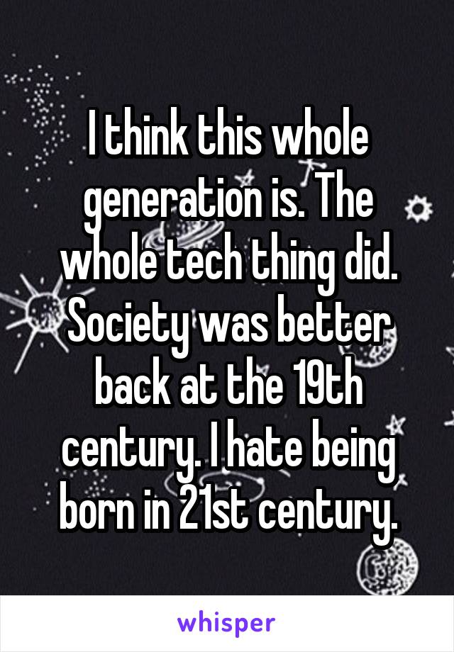 I think this whole generation is. The whole tech thing did. Society was better back at the 19th century. I hate being born in 21st century.