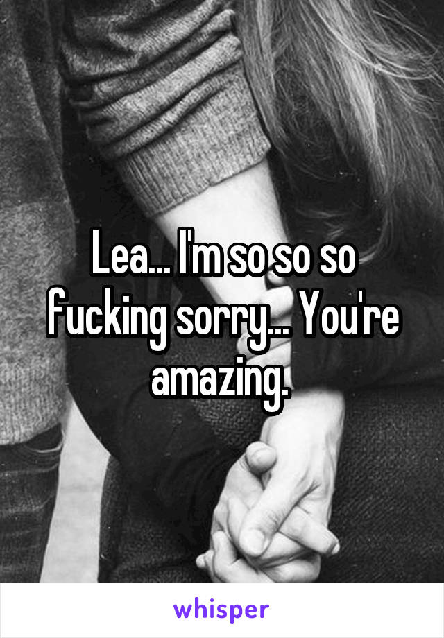 Lea... I'm so so so fucking sorry... You're amazing. 