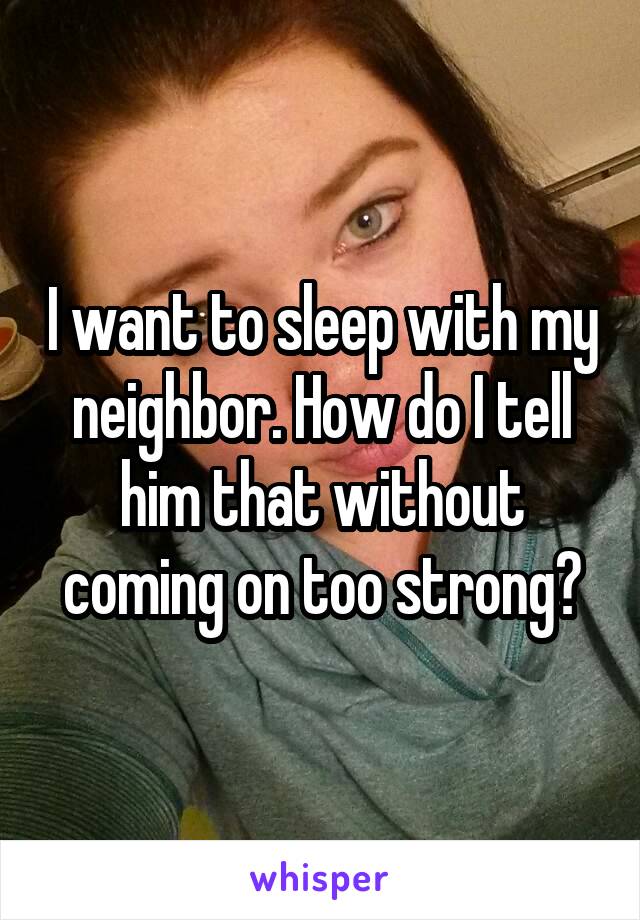 I want to sleep with my neighbor. How do I tell him that without coming on too strong?