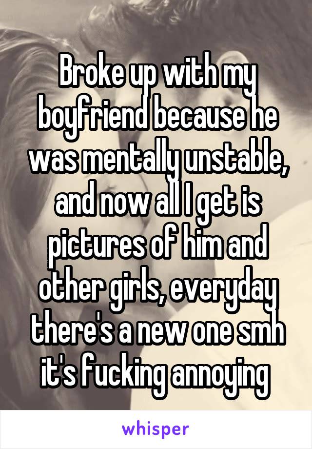 Broke up with my boyfriend because he was mentally unstable, and now all I get is pictures of him and other girls, everyday there's a new one smh it's fucking annoying 