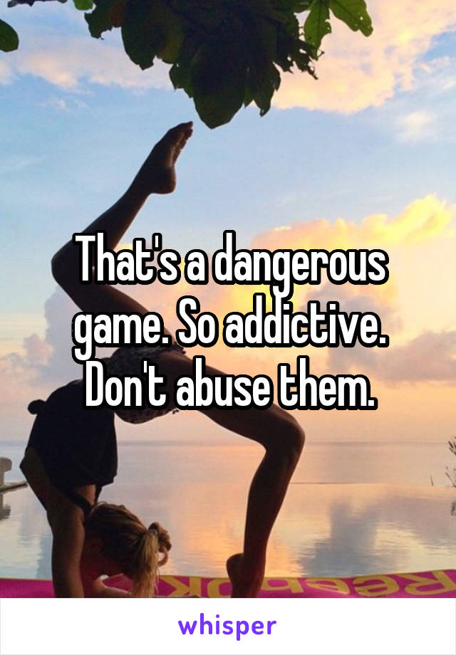 That's a dangerous game. So addictive. Don't abuse them.