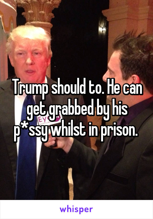 Trump should to. He can get grabbed by his p*ssy whilst in prison. 