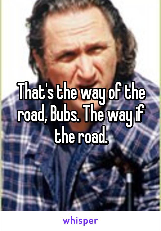That's the way of the road, Bubs. The way if the road.