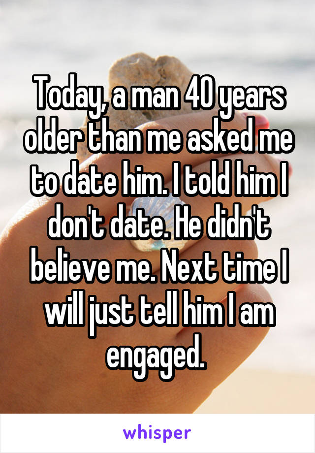 Today, a man 40 years older than me asked me to date him. I told him I don't date. He didn't believe me. Next time I will just tell him I am engaged. 