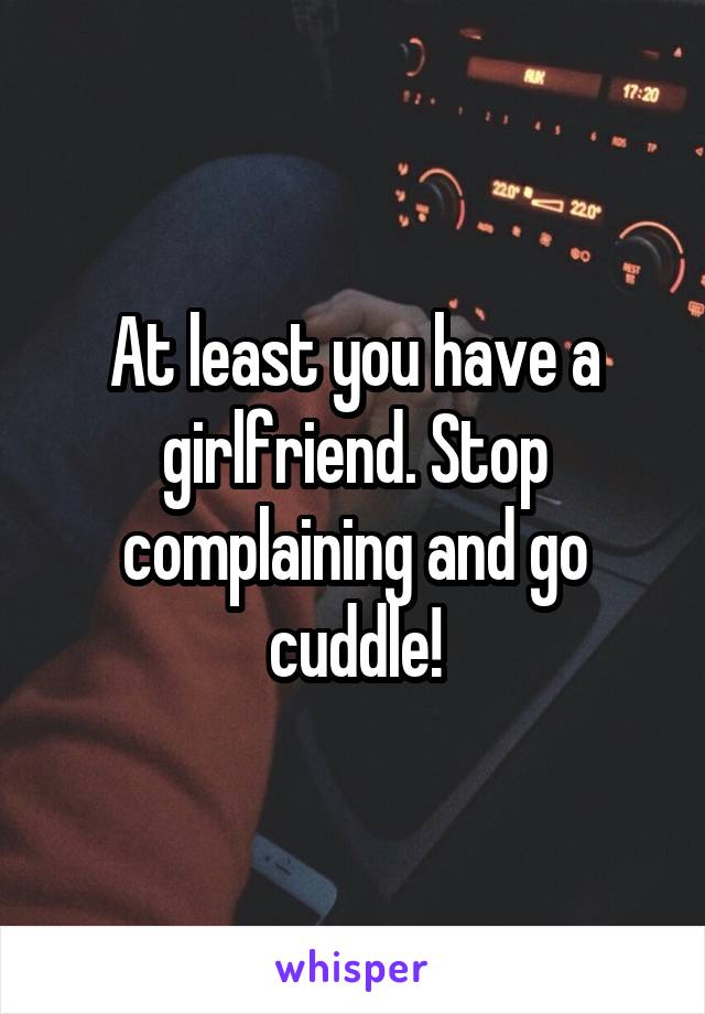 At least you have a girlfriend. Stop complaining and go cuddle!