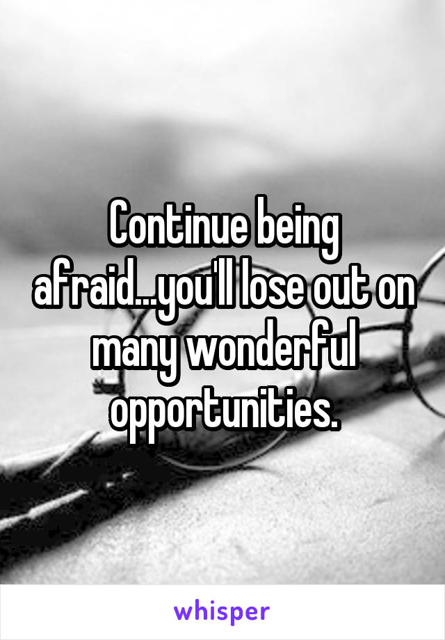 Continue being afraid...you'll lose out on many wonderful opportunities.
