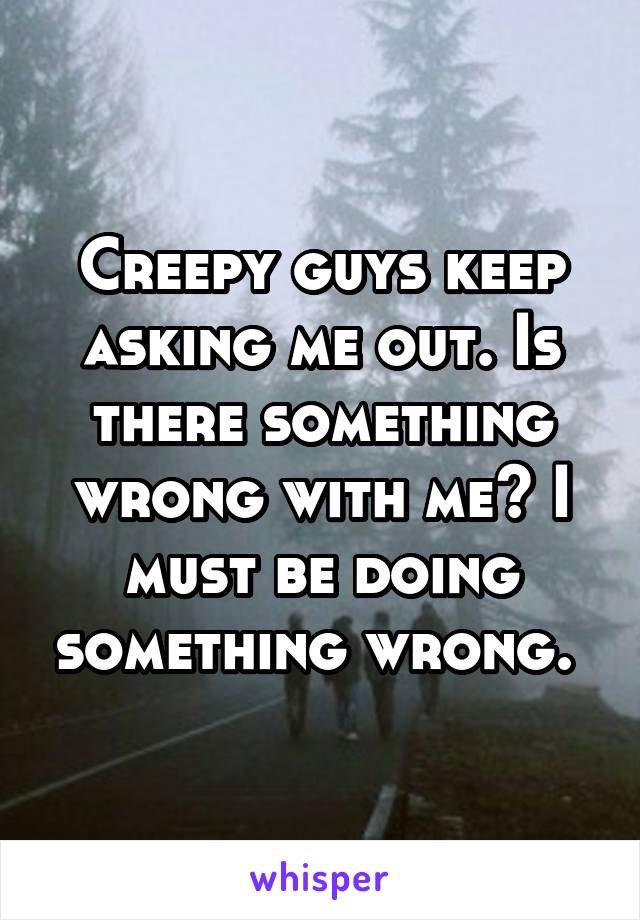 Creepy guys keep asking me out. Is there something wrong with me? I must be doing something wrong. 