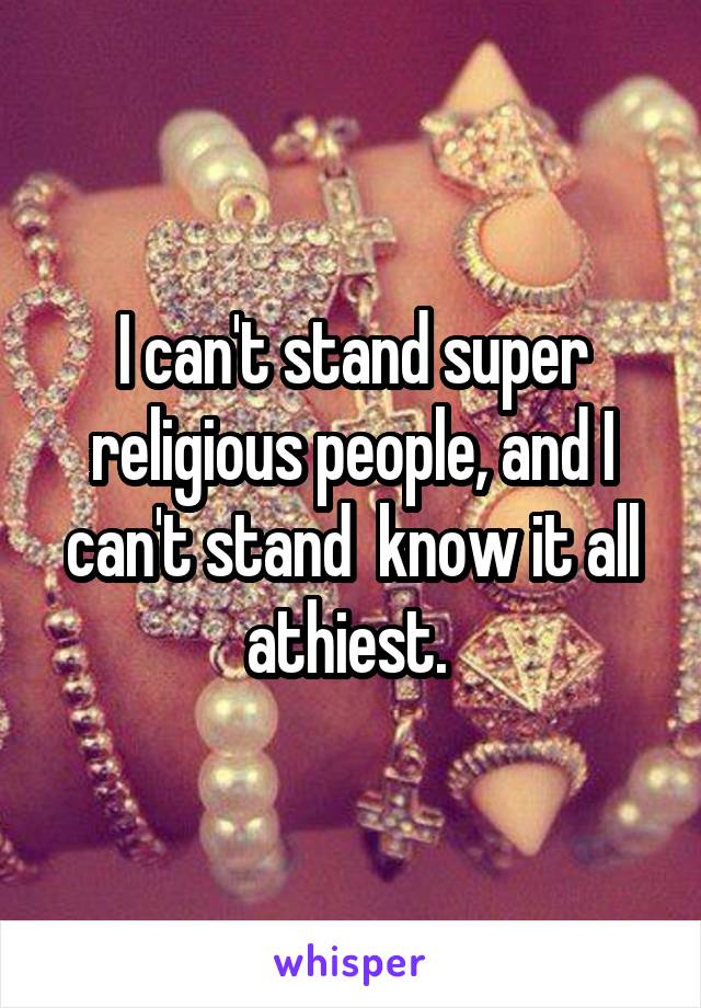 I can't stand super religious people, and I can't stand  know it all athiest. 