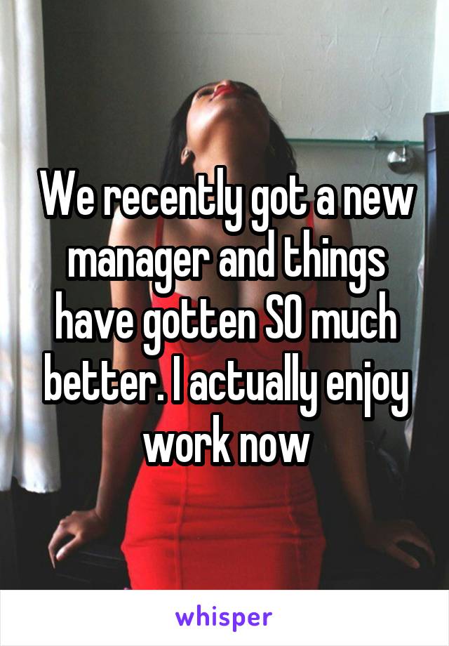We recently got a new manager and things have gotten SO much better. I actually enjoy work now
