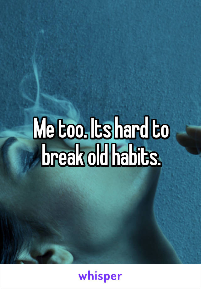 Me too. Its hard to break old habits.