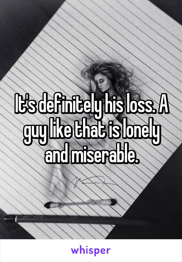 It's definitely his loss. A guy like that is lonely and miserable.