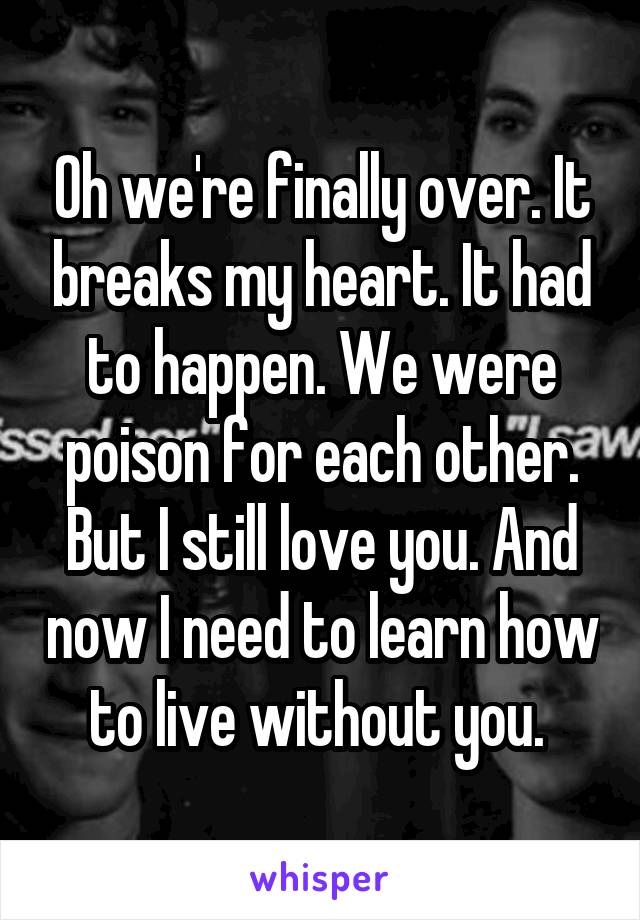 Oh we're finally over. It breaks my heart. It had to happen. We were poison for each other. But I still love you. And now I need to learn how to live without you. 