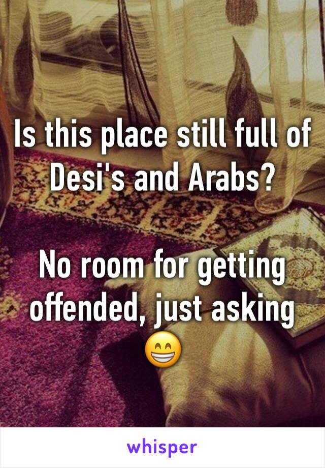 Is this place still full of Desi's and Arabs? 

No room for getting offended, just asking 😁