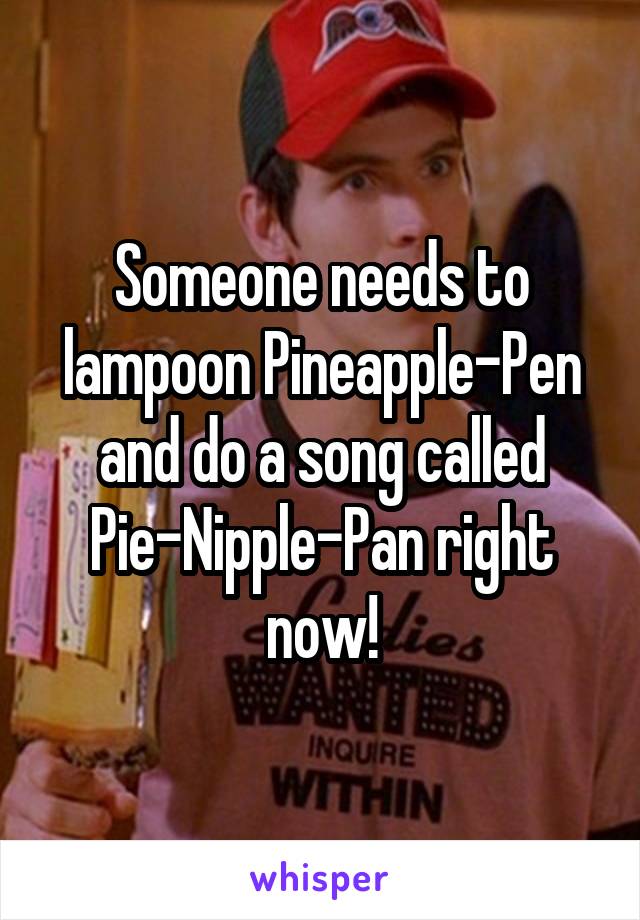 Someone needs to lampoon Pineapple-Pen and do a song called Pie-Nipple-Pan right now!