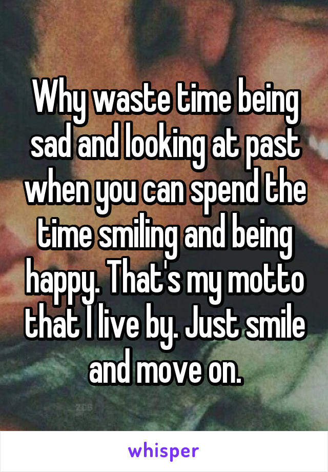 Why waste time being sad and looking at past when you can spend the time smiling and being happy. That's my motto that I live by. Just smile and move on.