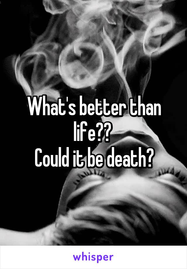 What's better than life?? 
Could it be death?