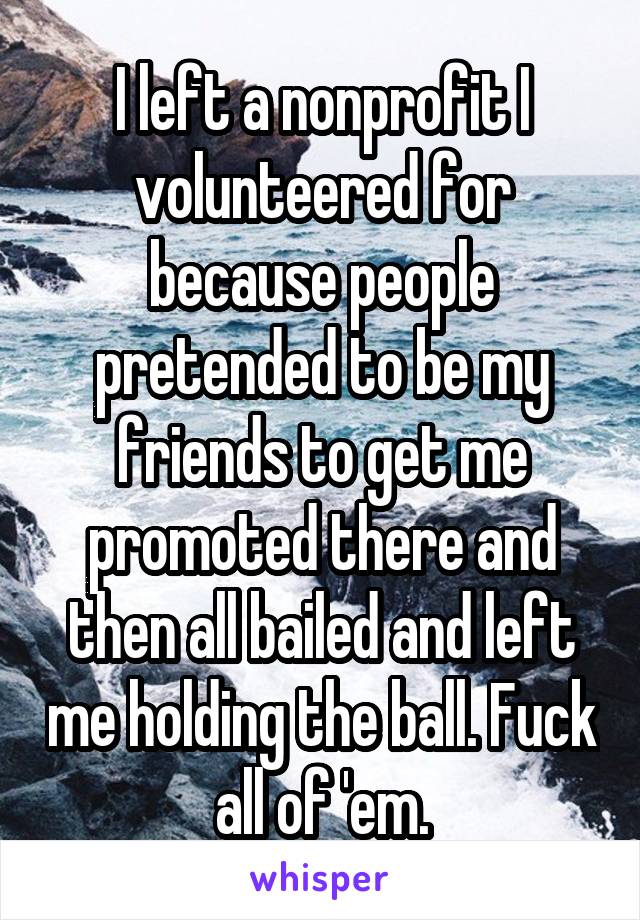 I left a nonprofit I volunteered for because people pretended to be my friends to get me promoted there and then all bailed and left me holding the ball. Fuck all of 'em.