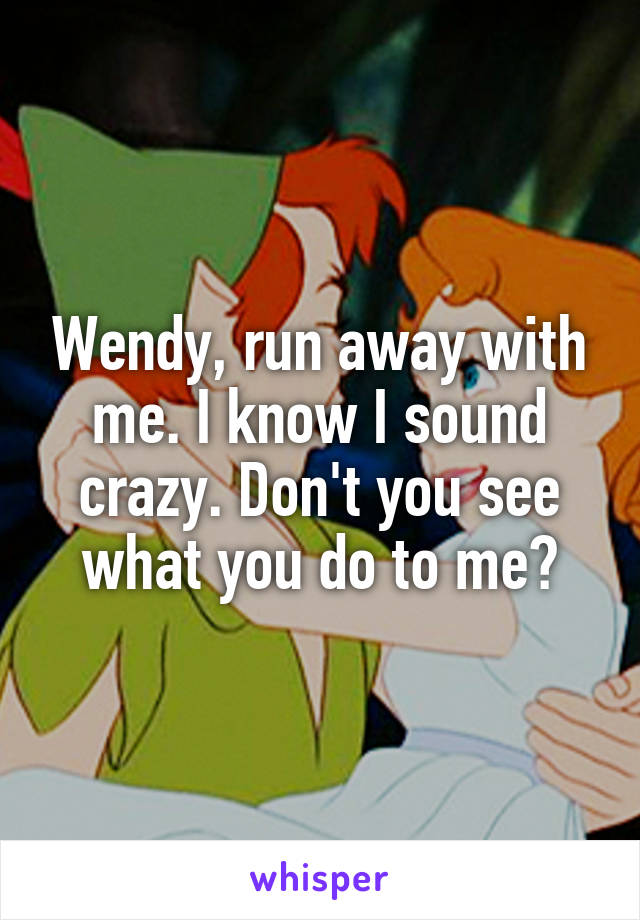 Wendy, run away with me. I know I sound crazy. Don't you see what you do to me?