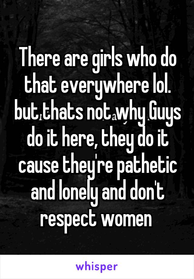 There are girls who do that everywhere lol. but thats not why Guys do it here, they do it cause they're pathetic and lonely and don't respect women 