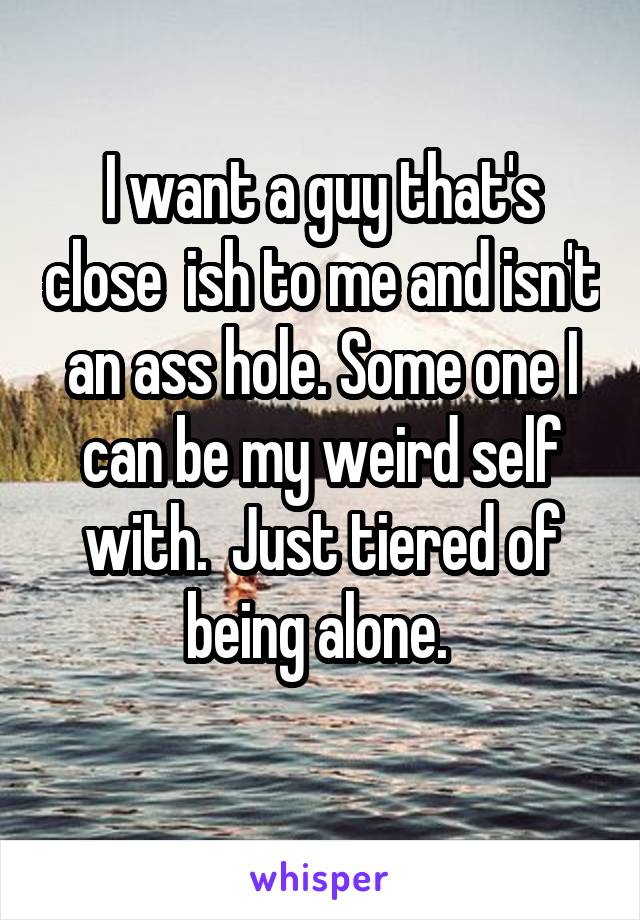 I want a guy that's close  ish to me and isn't an ass hole. Some one I can be my weird self with.  Just tiered of being alone. 
