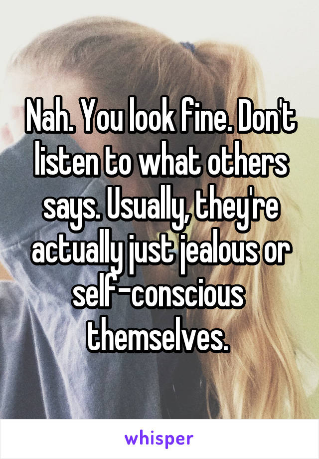 Nah. You look fine. Don't listen to what others says. Usually, they're actually just jealous or self-conscious  themselves. 