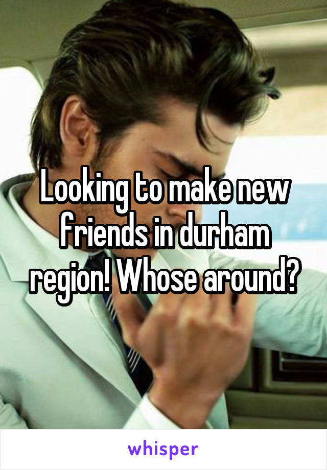 Looking to make new friends in durham region! Whose around?