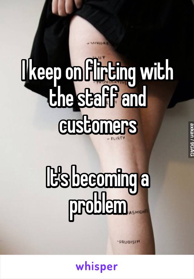 I keep on flirting with the staff and customers

It's becoming a problem