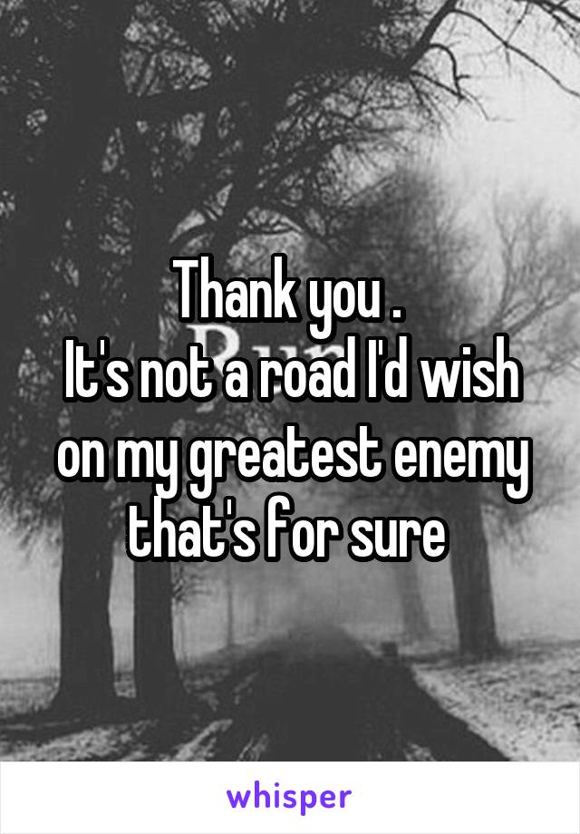 Thank you . 
It's not a road I'd wish on my greatest enemy that's for sure 