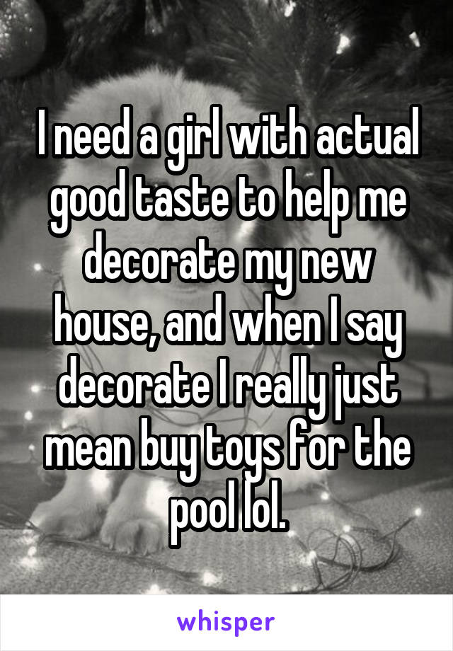 I need a girl with actual good taste to help me decorate my new house, and when I say decorate I really just mean buy toys for the pool lol.