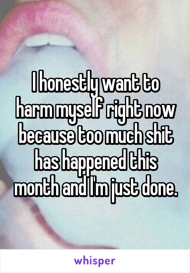 I honestly want to harm myself right now because too much shit has happened this month and I'm just done.