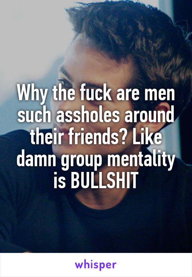 Why the fuck are men such assholes around their friends? Like damn group mentality is BULLSHIT