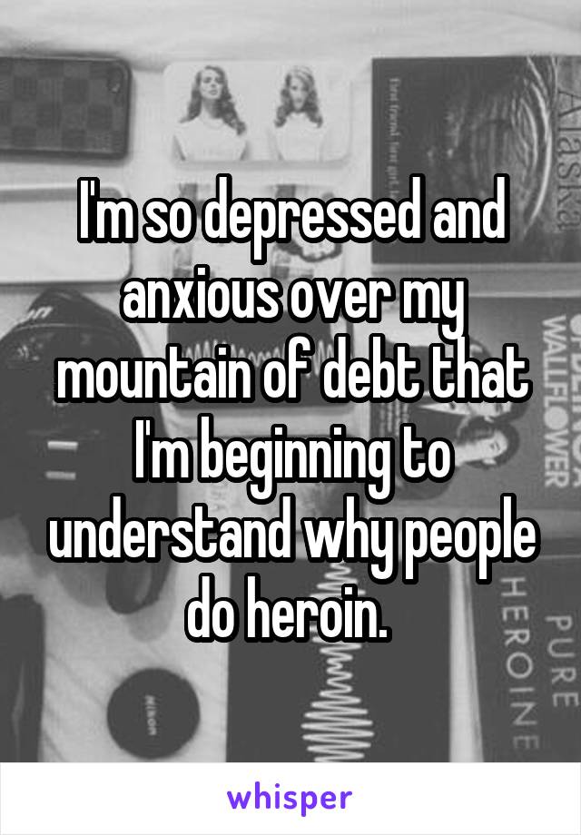 I'm so depressed and anxious over my mountain of debt that I'm beginning to understand why people do heroin. 