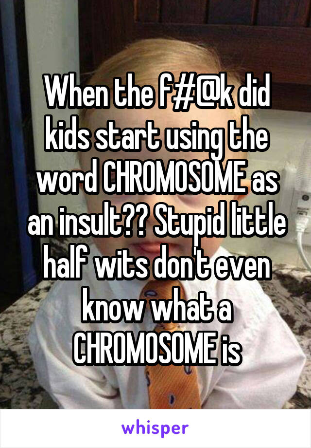 When the f#@k did kids start using the word CHROMOSOME as an insult?? Stupid little half wits don't even know what a CHROMOSOME is
