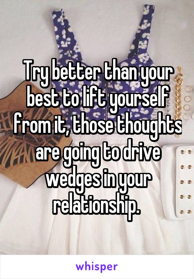 Try better than your best to lift yourself from it, those thoughts are going to drive wedges in your relationship. 