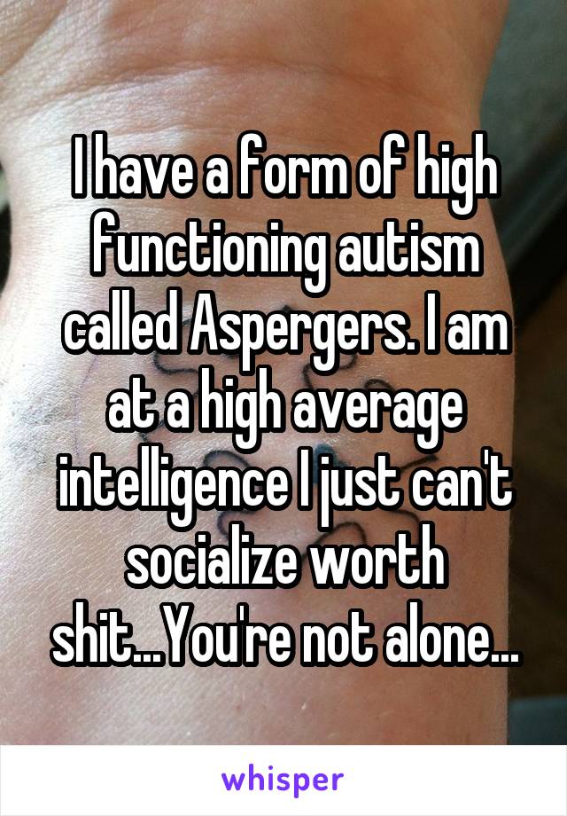 I have a form of high functioning autism called Aspergers. I am at a high average intelligence I just can't socialize worth shit...You're not alone...