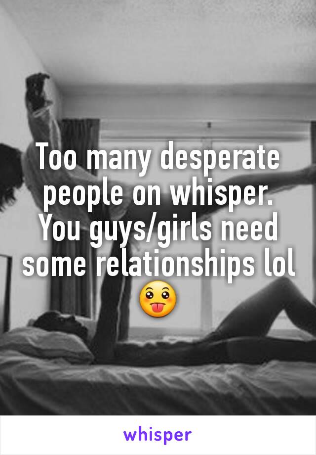 Too many desperate people on whisper. You guys/girls need some relationships lol 😛