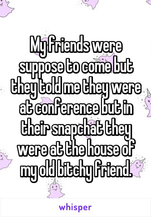 My friends were suppose to come but they told me they were at conference but in their snapchat they were at the house of my old bitchy friend.