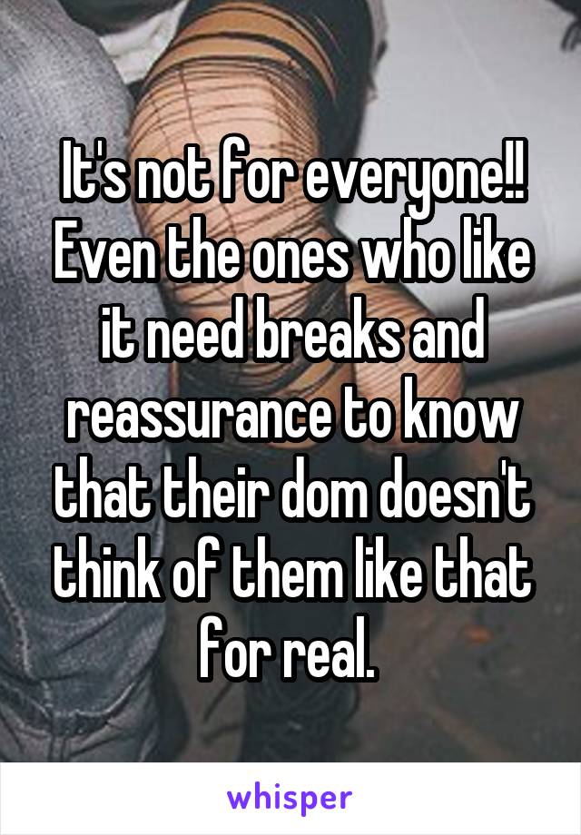 It's not for everyone!! Even the ones who like it need breaks and reassurance to know that their dom doesn't think of them like that for real. 