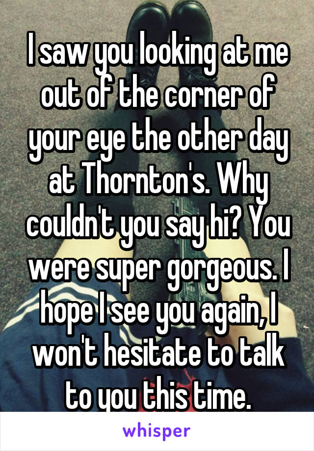 I saw you looking at me out of the corner of your eye the other day at Thornton's. Why couldn't you say hi? You were super gorgeous. I hope I see you again, I won't hesitate to talk to you this time.