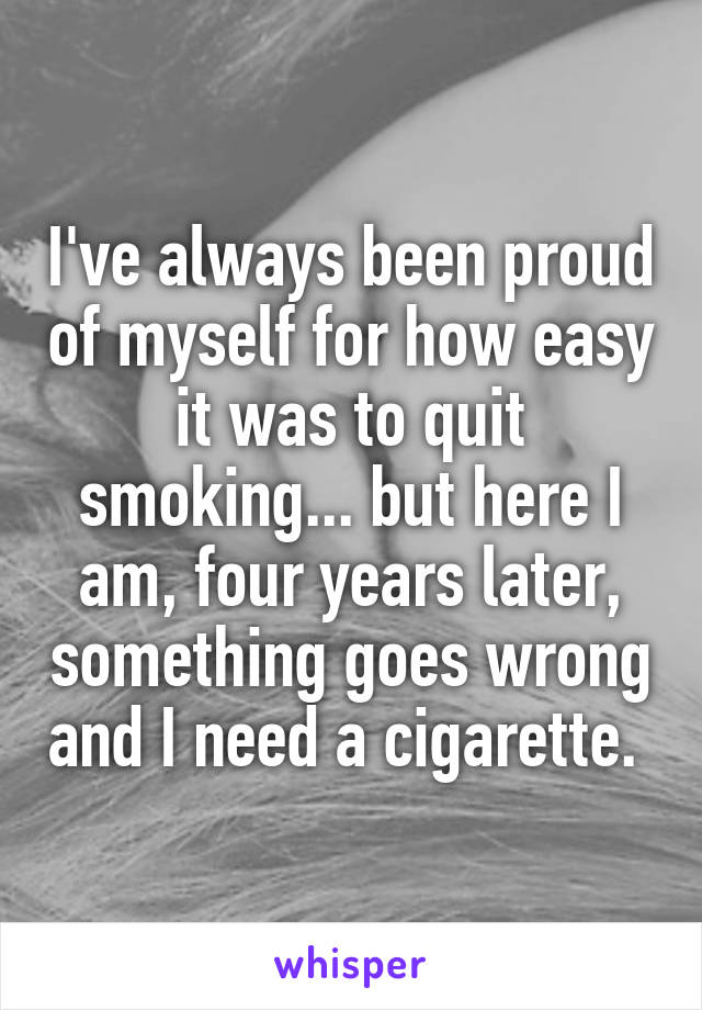 I've always been proud of myself for how easy it was to quit smoking... but here I am, four years later, something goes wrong and I need a cigarette. 