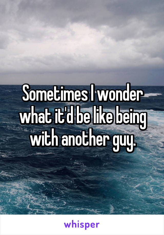 Sometimes I wonder what it'd be like being with another guy.