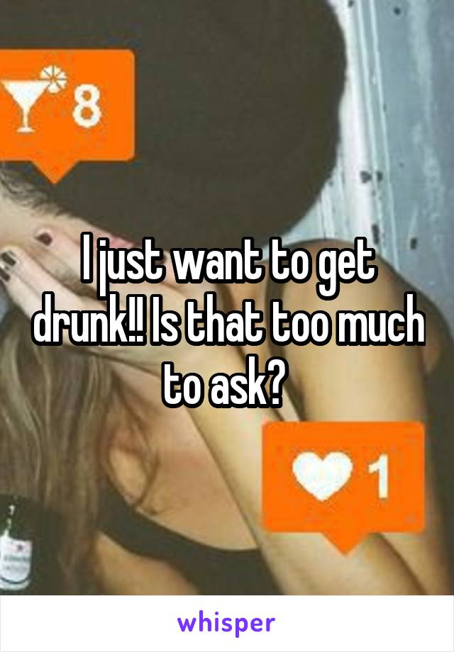 I just want to get drunk!! Is that too much to ask? 