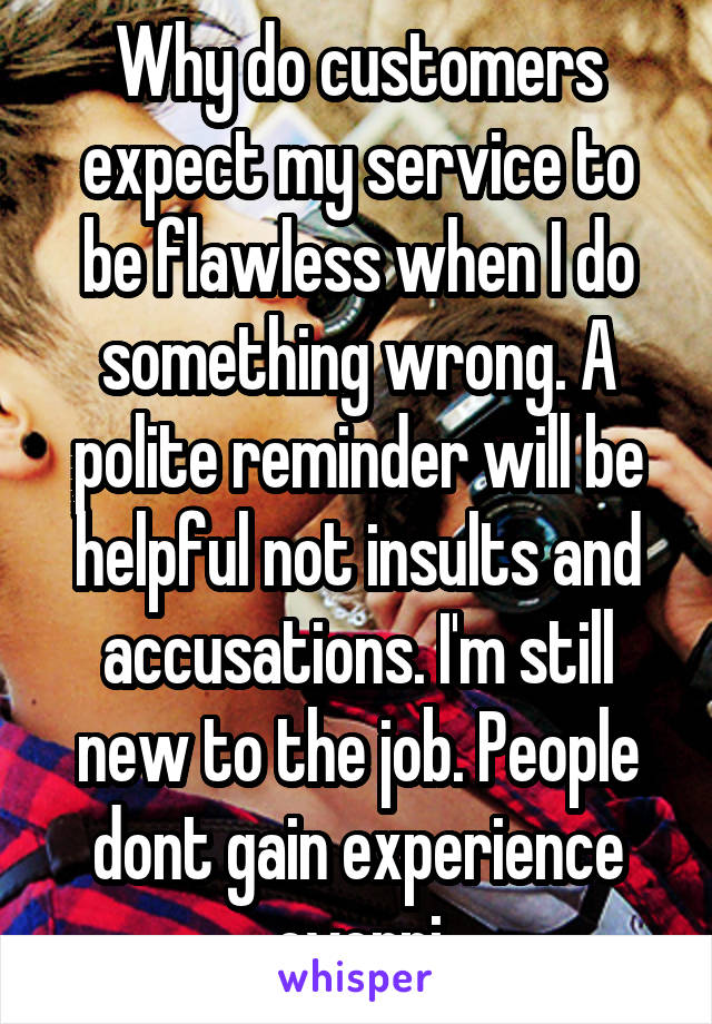 Why do customers expect my service to be flawless when I do something wrong. A polite reminder will be helpful not insults and accusations. I'm still new to the job. People dont gain experience overni