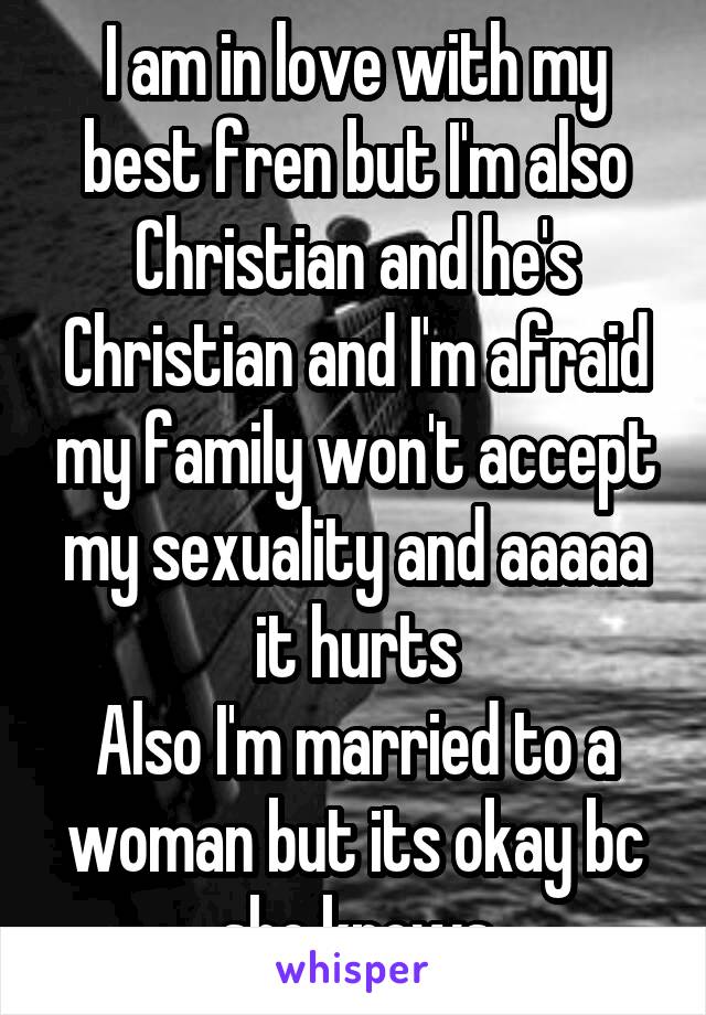 I am in love with my best fren but I'm also Christian and he's Christian and I'm afraid my family won't accept my sexuality and aaaaa it hurts
Also I'm married to a woman but its okay bc she knows