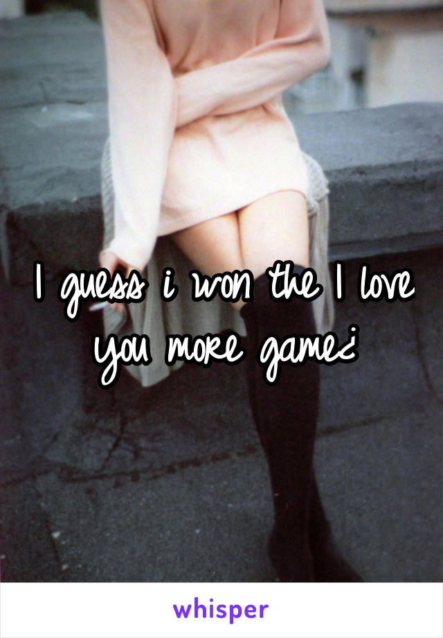 I guess i won the I love you more game¿